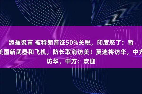 添盈聚富 被特朗普征50%关税,印度怒了:暂停购买美国新武器和飞机,防长取消访美!莫迪将访华,中方:欢迎
