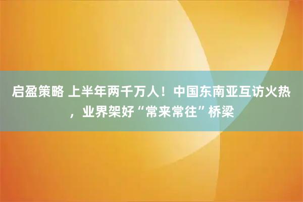 启盈策略 上半年两千万人！中国东南亚互访火热，业界架好“常来常往”桥梁
