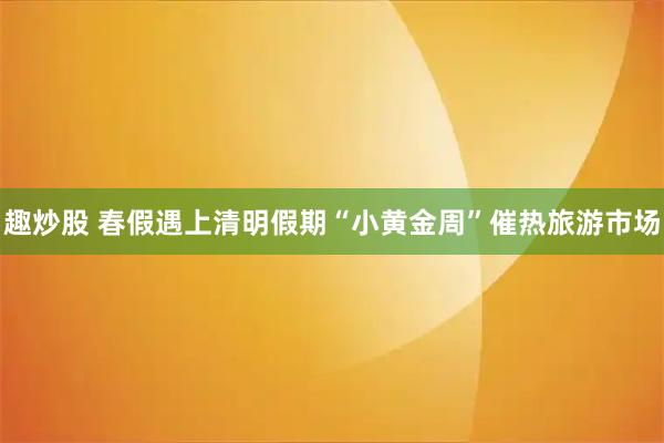 趣炒股 春假遇上清明假期“小黄金周”催热旅游市场