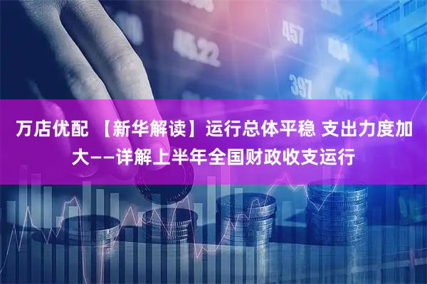 万店优配 【新华解读】运行总体平稳 支出力度加大——详解上半年全国财政收支运行