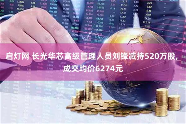 启灯网 长光华芯高级管理人员刘锋减持520万股, 成交均价6274元