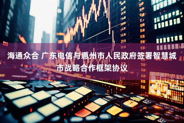 海通众合 广东电信与惠州市人民政府签署智慧城市战略合作框架协议