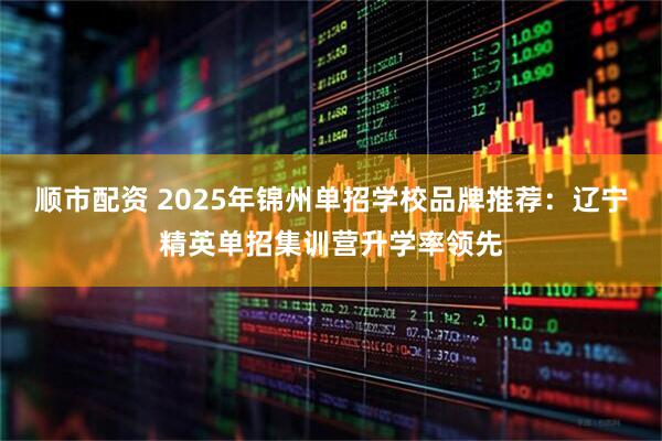 顺市配资 2025年锦州单招学校品牌推荐：辽宁精英单招集训营升学率领先