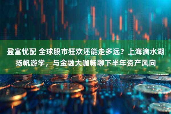 盈富忧配 全球股市狂欢还能走多远？上海滴水湖扬帆游学，与金融大咖畅聊下半年资产风向