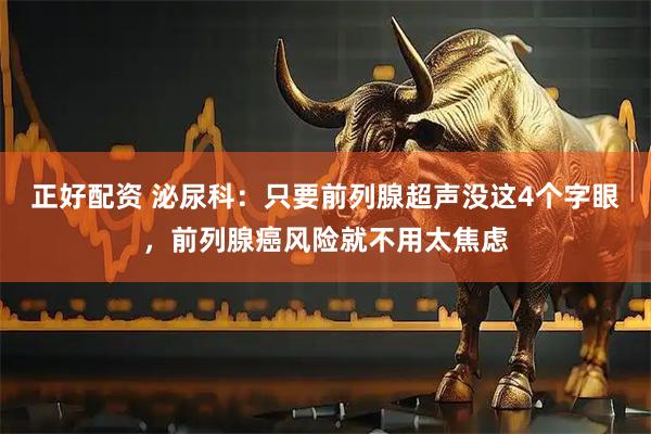 正好配资 泌尿科：只要前列腺超声没这4个字眼，前列腺癌风险就不用太焦虑