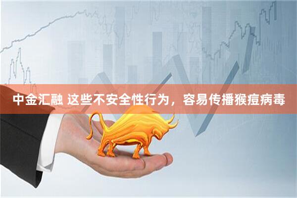 中金汇融 这些不安全性行为，容易传播猴痘病毒