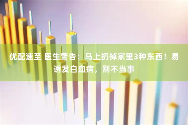 优配速至 医生警告：马上扔掉家里3种东西！易诱发白血病，别不当事
