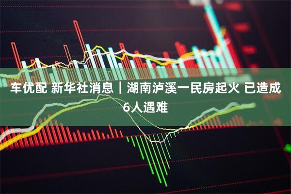 车优配 新华社消息｜湖南泸溪一民房起火 已造成6人遇难