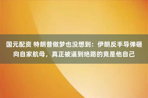 国元配资 特朗普做梦也没想到:伊朗反手导弹砸向自家航母,真正被逼到绝路的竟是他自己