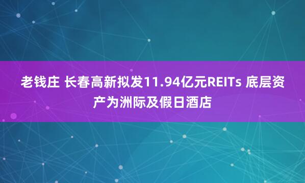 老钱庄 长春高新拟发11.94亿元REITs 底层资产为洲际及假日酒店