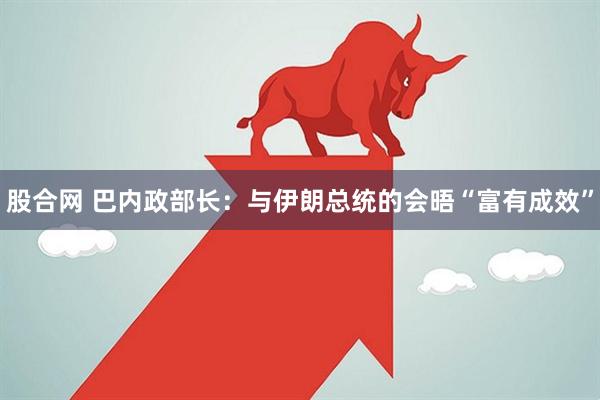 股合网 巴内政部长：与伊朗总统的会晤“富有成效”