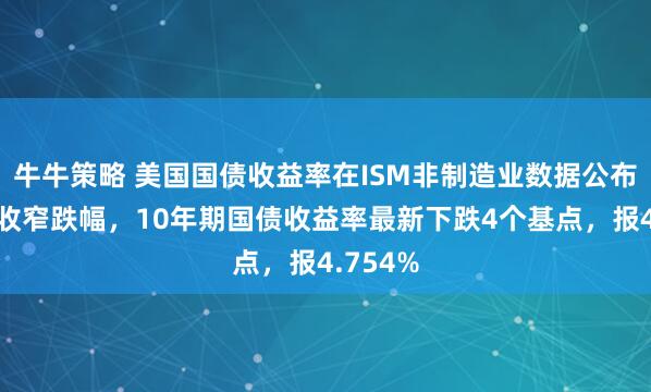 牛牛策略 美国国债收益率在ISM非制造业数据公布后小幅收窄跌幅，10年期国债收益率最新下跌4个基点，报4.754%